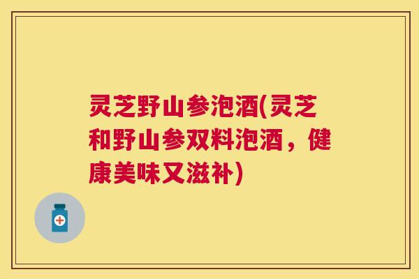 灵芝野山参泡酒(灵芝和野山参双料泡酒，健康美味又滋补)