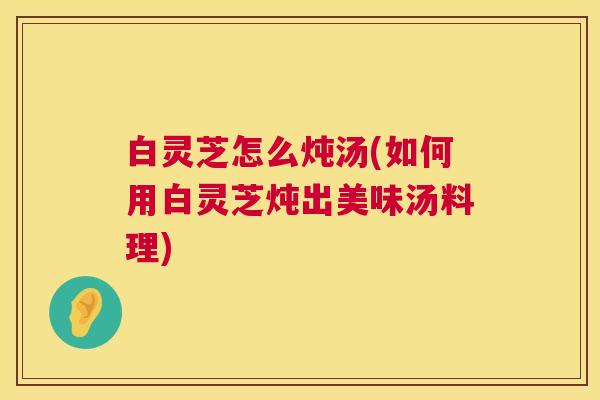 白灵芝怎么炖汤(如何用白灵芝炖出美味汤料理)