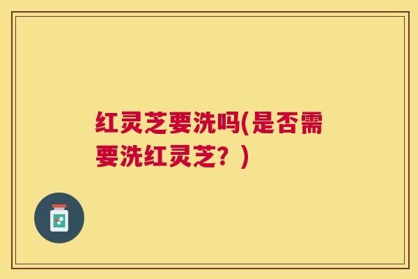 红灵芝要洗吗(是否需要洗红灵芝？)