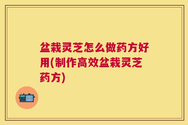 盆栽灵芝怎么做药方好用(制作高效盆栽灵芝药方)