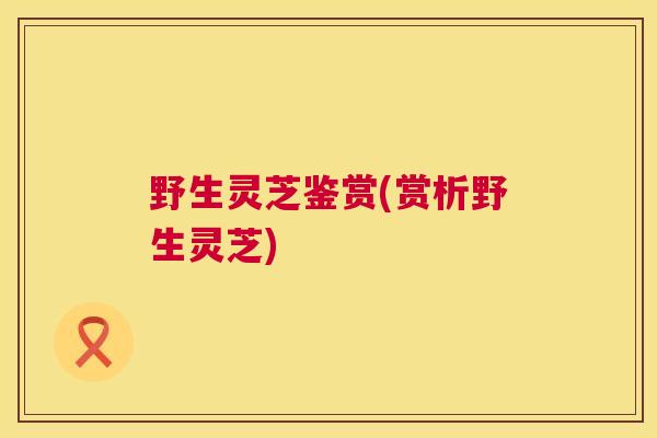 野生灵芝鉴赏(赏析野生灵芝)