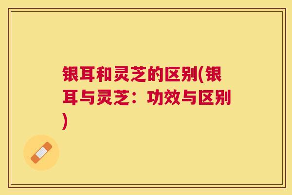 银耳和灵芝的区别(银耳与灵芝：功效与区别)