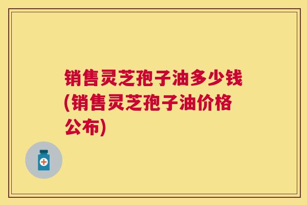 销售灵芝孢子油多少钱(销售灵芝孢子油价格公布)
