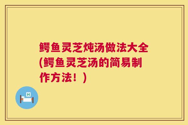 鳄鱼灵芝炖汤做法大全(鳄鱼灵芝汤的简易制作方法！)