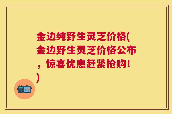 金边纯野生灵芝价格(金边野生灵芝价格公布，惊喜优惠赶紧抢购！)