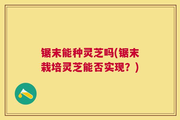 锯末能种灵芝吗(锯末栽培灵芝能否实现？)