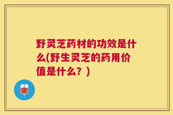 野灵芝药材的功效是什么(野生灵芝的药用价值是什么？)