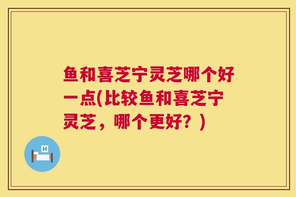 鱼和喜芝宁灵芝哪个好一点(比较鱼和喜芝宁灵芝，哪个更好？)