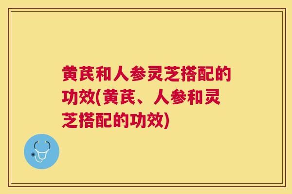 黄芪和人参灵芝搭配的功效(黄芪、人参和灵芝搭配的功效)