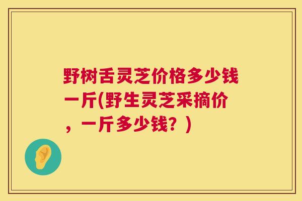 野树舌灵芝价格多少钱一斤(野生灵芝采摘价，一斤多少钱？)