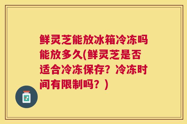 鲜灵芝能放冰箱冷冻吗能放多久(鲜灵芝是否适合冷冻保存？冷冻时间有限制吗？)