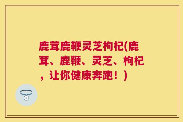 鹿茸鹿鞭灵芝枸杞(鹿茸、鹿鞭、灵芝、枸杞，让你健康奔跑！)