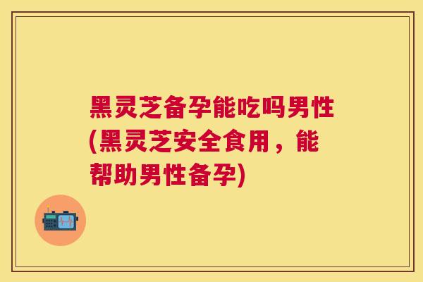 黑灵芝备孕能吃吗男性(黑灵芝安全食用，能帮助男性备孕)