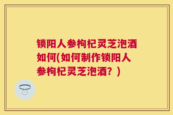 锁阳人参枸杞灵芝泡酒如何(如何制作锁阳人参枸杞灵芝泡酒？)