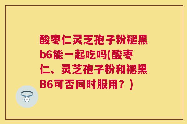 酸枣仁灵芝孢子粉褪黑b6能一起吃吗(酸枣仁、灵芝孢子粉和褪黑B6可否同时服用？)