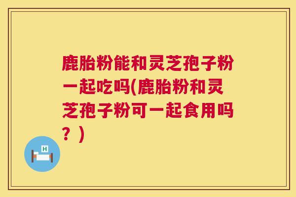 鹿胎粉能和灵芝孢子粉一起吃吗(鹿胎粉和灵芝孢子粉可一起食用吗？)