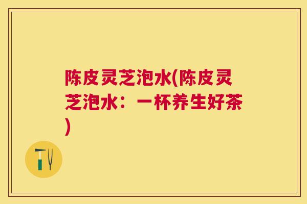 陈皮灵芝泡水(陈皮灵芝泡水：一杯养生好茶)