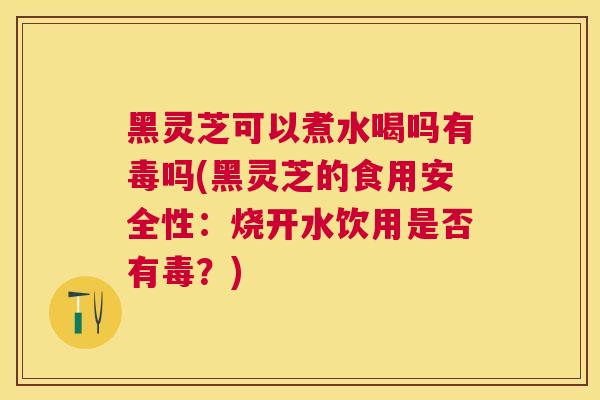 黑灵芝可以煮水喝吗有毒吗(黑灵芝的食用安全性：烧开水饮用是否有毒？)