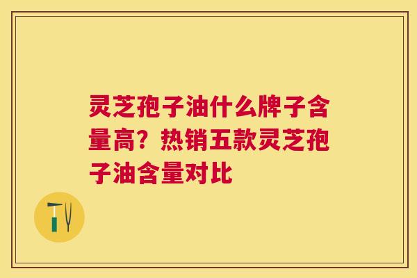 灵芝孢子油什么牌子含量高？热销五款灵芝孢子油含量对比