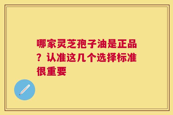 哪家灵芝孢子油是正品？认准这几个选择标准很重要