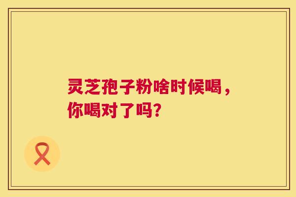 灵芝孢子粉啥时候喝，你喝对了吗？