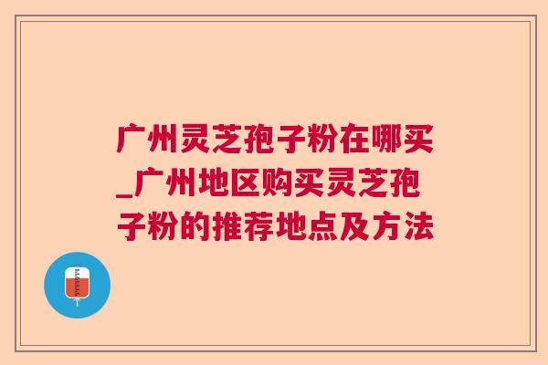 广州灵芝孢子粉在哪买_广州地区购买灵芝孢子粉的推荐地点及方法