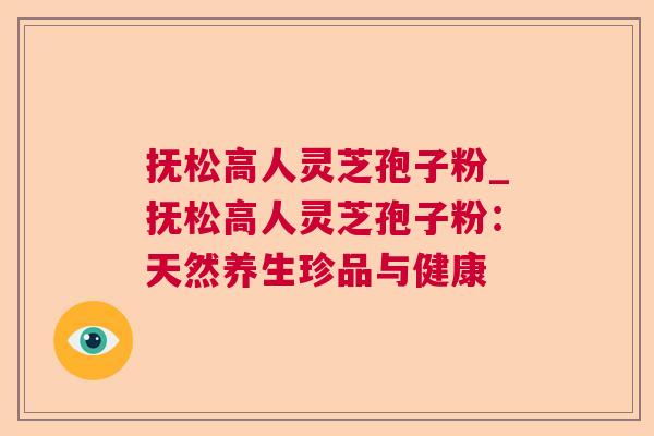 抚松高人灵芝孢子粉_抚松高人灵芝孢子粉：天然养生珍品与健康