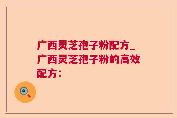 广西灵芝孢子粉配方_广西灵芝孢子粉的高效配方：