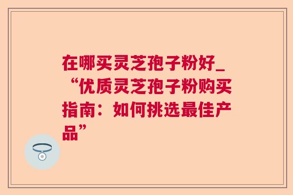 在哪买灵芝孢子粉好_“优质灵芝孢子粉购买指南：如何挑选佳产品”