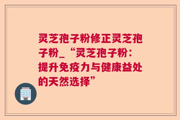 灵芝孢子粉修正灵芝孢子粉_“灵芝孢子粉：提升免疫力与健康益处的天然选择”