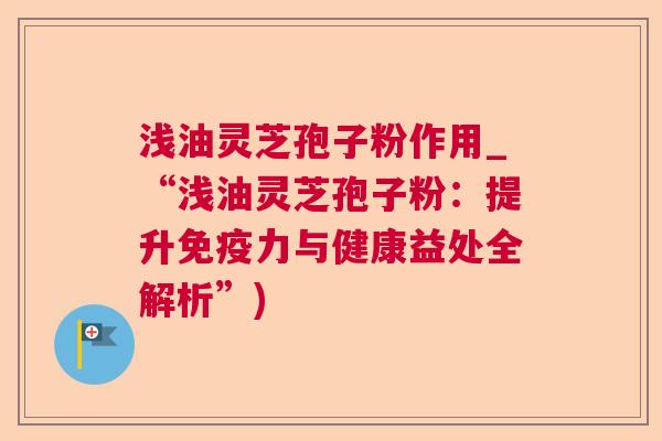 浅油灵芝孢子粉作用_“浅油灵芝孢子粉：提升免疫力与健康益处全解析”)