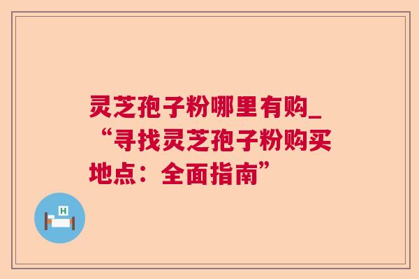 灵芝孢子粉哪里有购_“寻找灵芝孢子粉购买地点：全面指南”