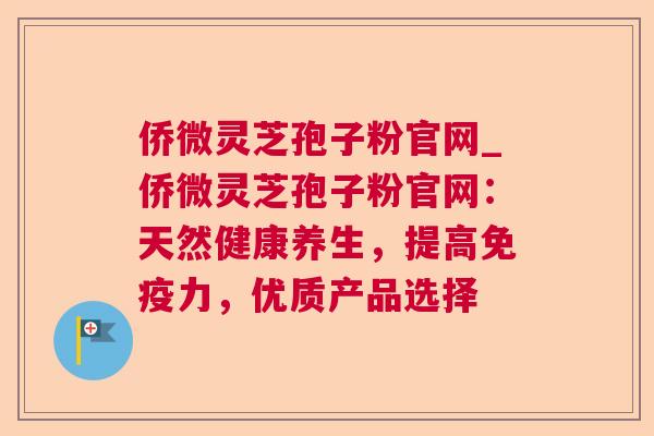 侨微灵芝孢子粉官网_侨微灵芝孢子粉官网：天然健康养生，提高免疫力，优质产品选择