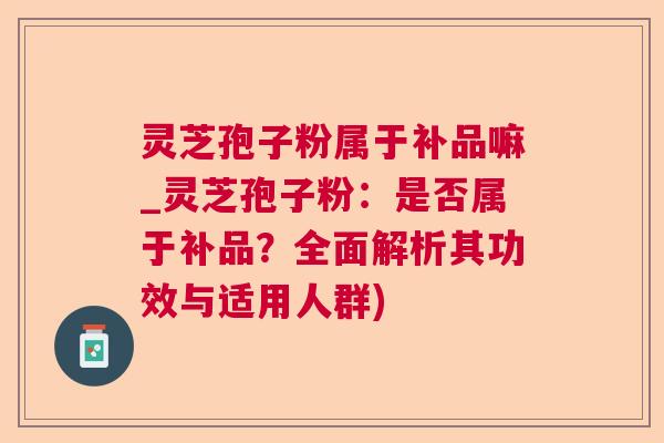 灵芝孢子粉属于补品嘛_灵芝孢子粉：是否属于补品？全面解析其功效与适用人群)