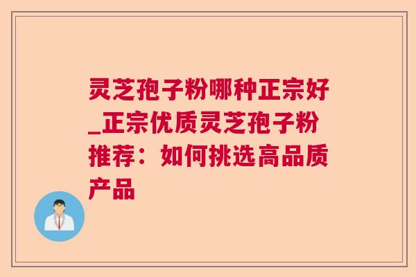 灵芝孢子粉哪种正宗好_正宗优质灵芝孢子粉推荐：如何挑选高品质产品