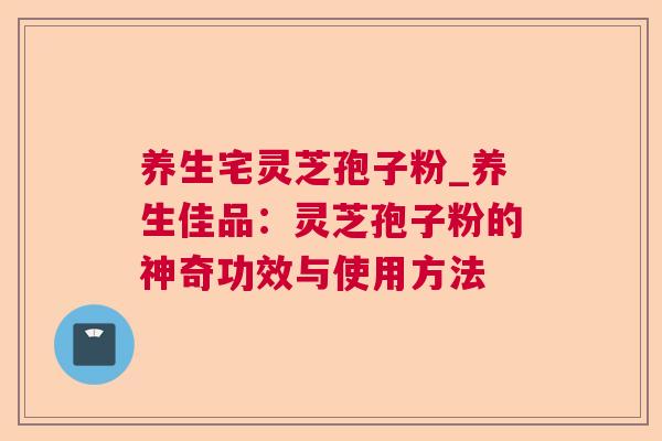 养生宅灵芝孢子粉_养生佳品：灵芝孢子粉的神奇功效与使用方法