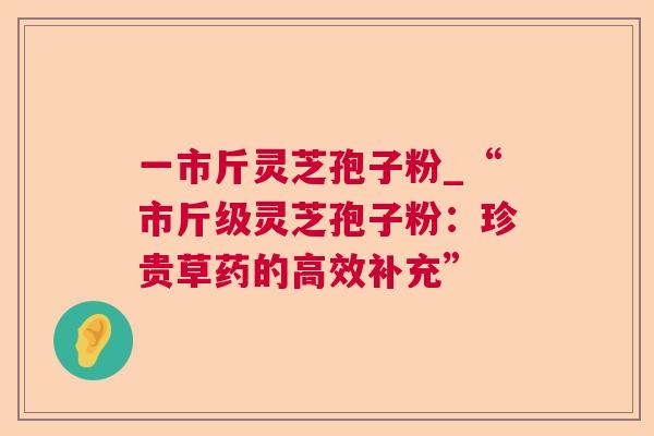 一市斤灵芝孢子粉_“市斤级灵芝孢子粉：珍贵草药的高效补充”