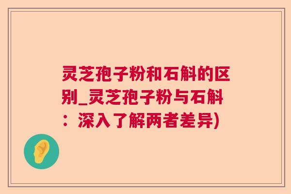 灵芝孢子粉和石斛的区别_灵芝孢子粉与石斛：深入了解两者差异)