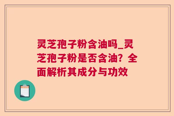 灵芝孢子粉含油吗_灵芝孢子粉是否含油？全面解析其成分与功效