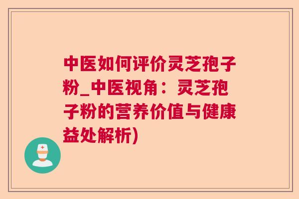 中医如何评价灵芝孢子粉_中医视角：灵芝孢子粉的营养价值与健康益处解析)