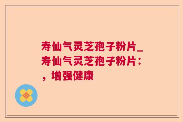 寿仙气灵芝孢子粉片_寿仙气灵芝孢子粉片：，增强健康