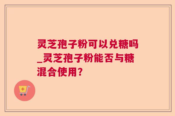 灵芝孢子粉可以兑糖吗_灵芝孢子粉能否与糖混合使用？