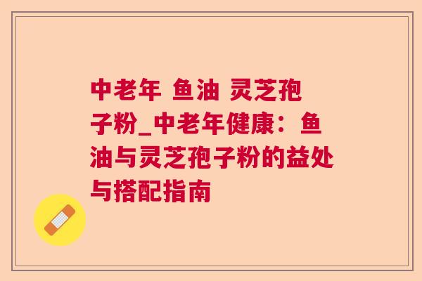 中老年 鱼油 灵芝孢子粉_中老年健康：鱼油与灵芝孢子粉的益处与搭配指南