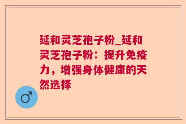 延和灵芝孢子粉_延和灵芝孢子粉：提升免疫力，增强身体健康的天然选择