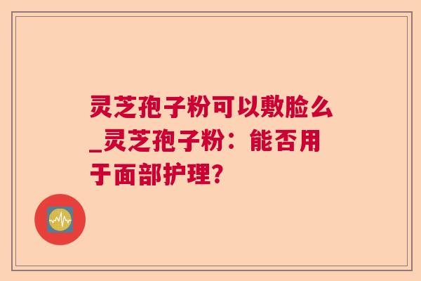 灵芝孢子粉可以敷脸么_灵芝孢子粉：能否用于面部护理？