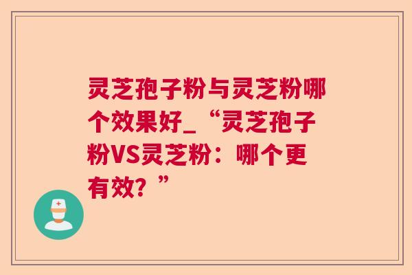 灵芝孢子粉与灵芝粉哪个效果好_“灵芝孢子粉VS灵芝粉：哪个更有效？”