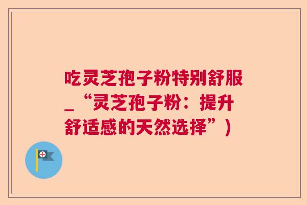 吃灵芝孢子粉特别舒服_“灵芝孢子粉：提升舒适感的天然选择”)