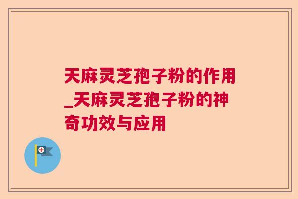 天麻灵芝孢子粉的作用_天麻灵芝孢子粉的神奇功效与应用