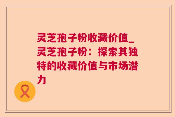 灵芝孢子粉收藏价值_灵芝孢子粉：探索其独特的收藏价值与市场潜力