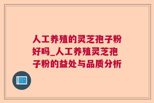 人工养殖的灵芝孢子粉好吗_人工养殖灵芝孢子粉的益处与品质分析